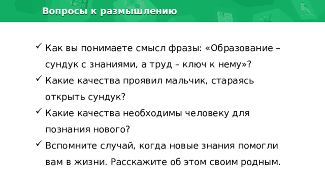 Вопросы к размышлению Как вы понимаете смысл фразы: «Образование – сундук с знаниями, а труд – ключ к нему»? Какие качества проявил мальчик, стараясь открыть сундук? Какие качества необходимы человеку для познания нового? Вспомните случай, когда новые знания помогли вам в жизни. Расскажите об этом своим родным. 