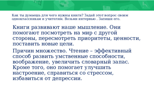 Как ты думаешь для чего нужны книги? Задай этот вопрос своим одноклассникам и учителям. Возьми интервью . Запиши его. Книги развивают наше мышление. Они помогают посмотреть на мир с другой стороны, пересмотреть приоритеты, ценности, поставить новые цели. Причин множество. Чтение – эффективный способ развить умственные способности, воображение, увеличить словарный запас. Кроме того, оно помогает улучшить настроение, справиться со стрессом, избавиться от депрессии. 