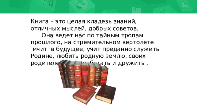 Книга – это целая кладезь знаний, отличных мыслей, добрых советов.        Она ведет нас по тайным тропам прошлого, на стремительном вертолёте  мчит  в будущее, учит преданно служить Родине, любить родную землю, своих родителей, учит работать и дружить . 