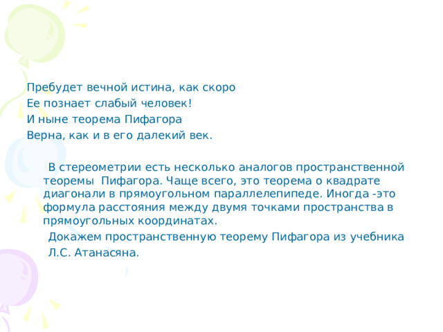 Пребудет вечной истина, как скоро Ее познает слабый человек! И ныне теорема Пифагора Верна, как и в его далекий век.  В стереометрии есть несколько аналогов пространственной теоремы Пифагора. Чаще всего, это теорема о квадрате диагонали в прямоугольном параллелепипеде. Иногда -это формула расстояния между двумя точками пространства в прямоугольных координатах.  Докажем пространственную теорему Пифагора из учебника  Л.С. Атанасяна. 