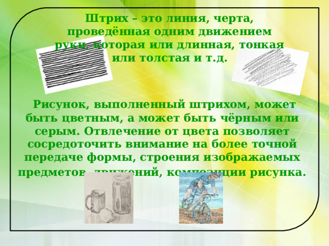 Штрих – это линия, черта, проведённая одним движением руки, которая или длинная, тонкая или толстая и т.д.        Рисунок, выполненный штрихом, может быть цветным, а может быть чёрным или серым. Отвлечение от цвета позволяет сосредоточить внимание на более точной передаче формы, строения изображаемых предметов, движений, композиции рисунка.  