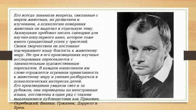 Его всегда занимали вопросы, связанные с миром животных, их развитием и изучением, а психологию поведения животных он выделил в отдельную тему. Акимушкин пробовал писать сценарии для научно-популярного кино, которое тоже имело грандиозный успех у зрителей. Своим творчеством он постоянно подчеркивает нашу близость к животному миру. Не зря в его произведениях научные исследования пересекаются с занимательным художественным пересказом. В каждом написанном им слове отражается огромная привязанность к животному миру и умение разбираться в психологических интересах детей. Его произведения увидели свет и за рубежом, они переведены на иностранные языки, поставлены в один ряд с такими выдающимися публицистами как Пришвин, Скребицкий, Бианки, Гржимек, Даррелл и Брем. 