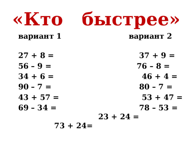 «Кто быстрее»   вариант 1 вариант 2            27 + 8 =                                 37 + 9 = 56 – 9 =                                 76 – 8 = 34 + 6 =                                  46 + 4 = 90 – 7 =                                  80 – 7 = 43 + 57 =                                53 + 47 = 69 – 34 =                                78 – 53 = 23 + 24 = 73 + 24= 