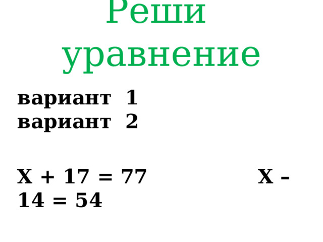 Реши уравнение вариант 1 вариант 2  Х + 17 = 77 Х – 14 = 54 