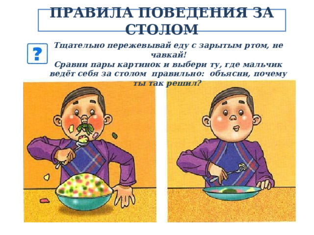 ПРАВИЛА ПОВЕДЕНИЯ ЗА СТОЛОМ Тщательно пережевывай еду с зарытым ртом, не чавкай! Сравни пары картинок и выбери ту, где мальчик ведёт себя за столом правильно: объясни, почему ты так решил? 