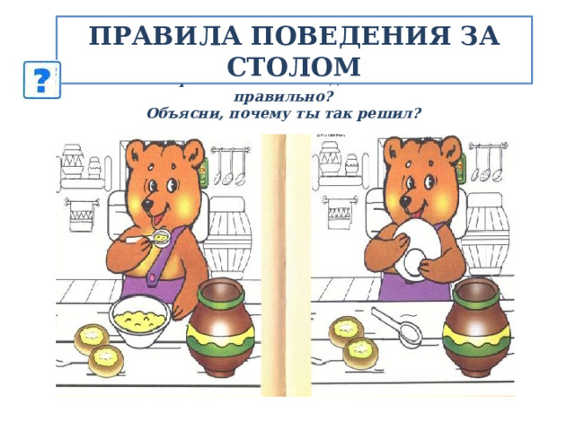 ПРАВИЛА ПОВЕДЕНИЯ ЗА СТОЛОМ Рассмотри внимательно картинки.  На какой картинке Мишка ведет себя за столом правильно?  Объясни, почему ты так решил? 