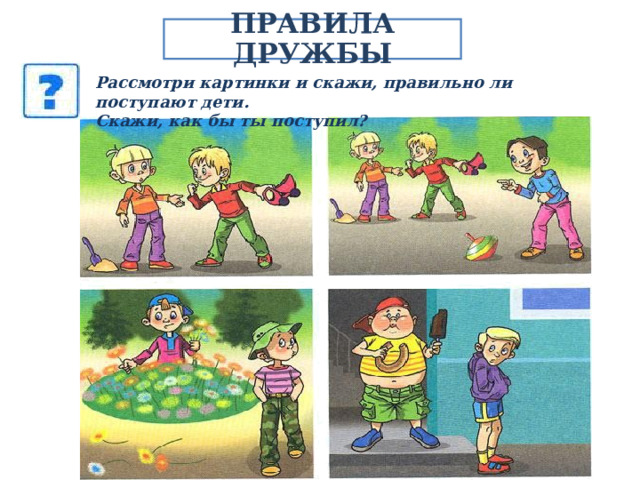 ПРАВИЛА ДРУЖБЫ Рассмотри картинки и скажи, правильно ли поступают дети. Скажи, как бы ты поступил? 