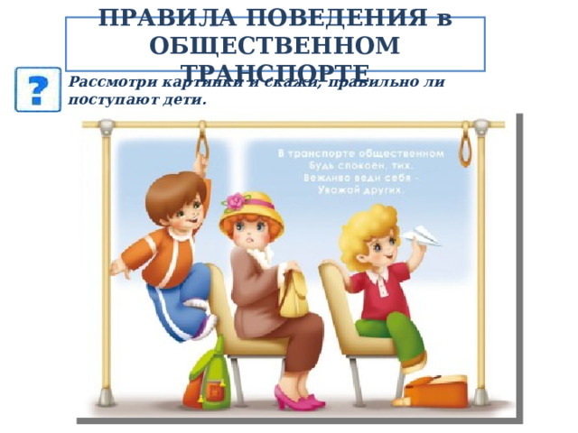 ПРАВИЛА ПОВЕДЕНИЯ в ОБЩЕСТВЕННОМ ТРАНСПОРТЕ Рассмотри картинки и скажи, правильно ли поступают дети. Объясни, почему ты так думаешь.  