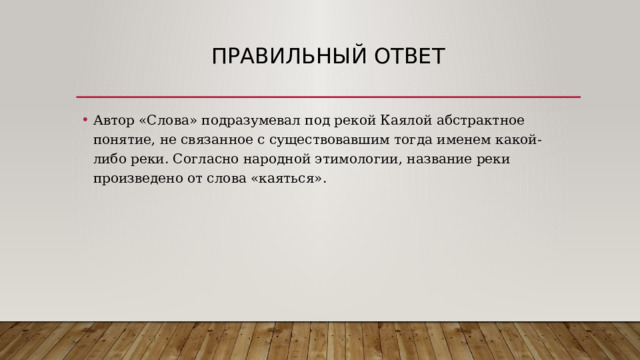 Правильный ответ Автор «Слова» подразумевал под рекой Каялой абстрактное понятие, не связанное с существовавшим тогда именем какой-либо реки. Согласно народной этимологии, название реки произведено от слова «каяться». 