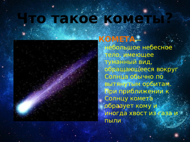 Что такое кометы? КОМЕТА — небольшое небесное тело, имеющее туманный вид, обращающееся вокруг Солнца обычно по вытянутым орбитам. При приближении к Солнцу комета образует кому и иногда хвост из газа и пыли .  