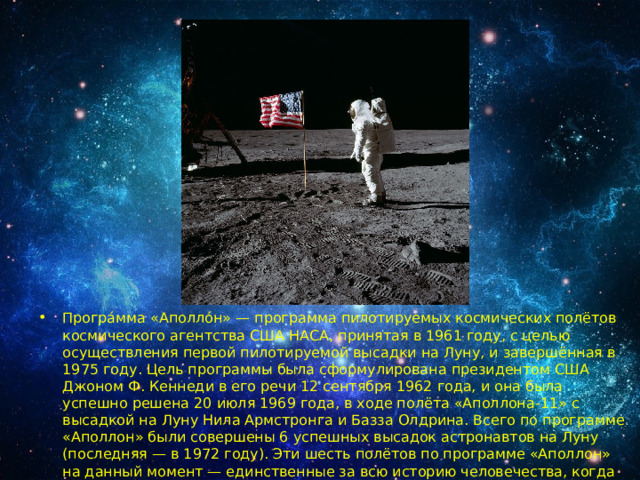 Програ́мма «Аполло́н» — программа пилотируемых космических полётов космического агентства США НАСА, принятая в 1961 году, с целью осуществления первой пилотируемой высадки на Луну, и завершённая в 1975 году. Цель программы была сформулирована президентом США Джоном Ф. Кеннеди в его речи 12 сентября 1962 года, и она была успешно решена 20 июля 1969 года, в ходе полёта «Аполлона-11» с высадкой на Луну Нила Армстронга и Базза Олдрина. Всего по программе «Аполлон» были совершены 6 успешных высадок астронавтов на Луну (последняя — в 1972 году). Эти шесть полётов по программе «Аполлон» на данный момент — единственные за всю историю человечества, когда люди высаживались на другом астрономическом объекте. 