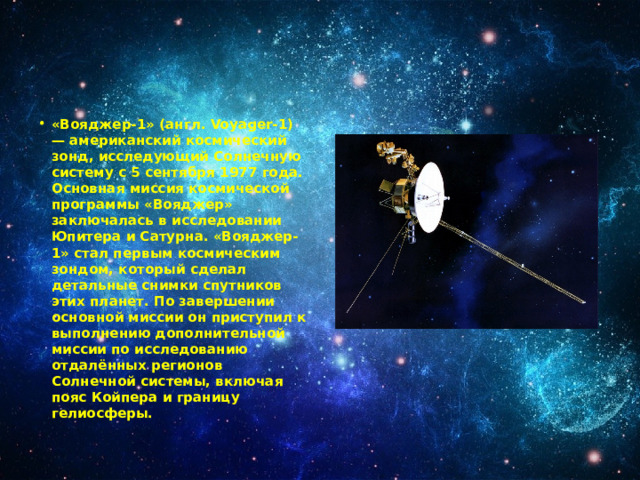 «Вояджер-1» (англ. Voyager-1) — американский космический зонд, исследующий Солнечную систему с 5 сентября 1977 года. Основная миссия космической программы «Вояджер» заключалась в исследовании Юпитера и Сатурна. «Вояджер-1» стал первым космическим зондом, который сделал детальные снимки спутников этих планет. По завершении основной миссии он приступил к выполнению дополнительной миссии по исследованию отдалённых регионов Солнечной системы, включая пояс Койпера и границу гелиосферы. 