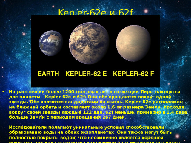 Kepler-62e и 62f   На расстоянии более 1200 световых лет в созвездии Лиры находятся две планеты - Kepler-62е и 62f. Они обе вращаются вокруг одной звезды. Обе являются кандидатами на жизнь. Kepler-62e расположен на ближней орбите и составляет около 1,6 от размера Земли, проходя вокруг своей звезды каждые 122 дня. 62f меньше, примерно в 1,4 раза больше Земли с периодом вращения 267 дней.   Исследователи полагают уникальные условия способствовали образованию воды на обеих экзопланетах. Они также могут быть полностью покрыты водой, что несомненно является хорошей новостью, так как согласно исследованиям еще миллиард лет назад, поверхность Земли могла быть на 95% покрыта водой. 