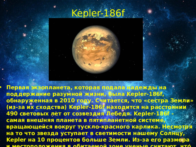 Kepler-186f   Первая экзопланета, которая подала надежды на поддержание разумной жизни, была Kepler-186f, обнаруженная в 2010 году. Считается, что «сестра Земли» (из-за их сходства) Kepler-186f находится на расстоянии 490 световых лет от созвездия Лебедя. Kepler-186f - самая внешняя планета в пятипланетной системе, вращающейся вокруг тускло-красного карлика. Несмотря на то что звезда уступает в светимости нашему Солнцу, Kepler на 10 процентов больше Земли. Из-за его размера и местоположения в обитаемой зоне ученые считают, что на поверхности есть вода. Также в предполагаемый состав входит камень и железо. 