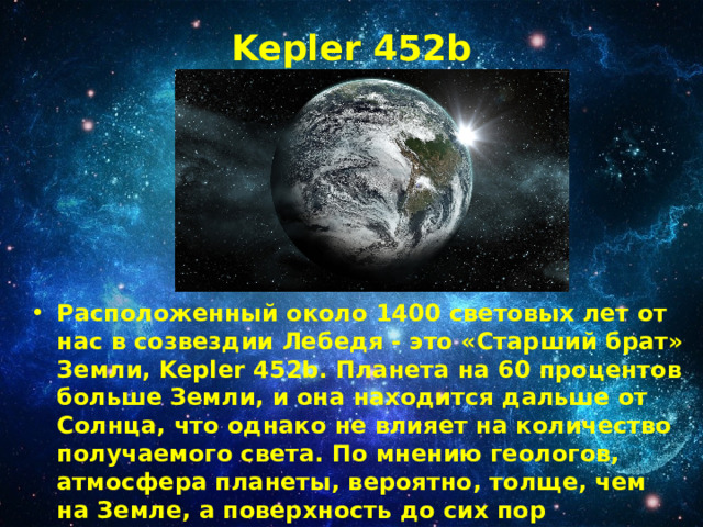 Kepler 452b   Расположенный около 1400 световых лет от нас в созвездии Лебедя - это «Старший брат» Земли, Kepler 452b. Планета на 60 процентов больше Земли, и она находится дальше от Солнца, что однако не влияет на количество получаемого света. По мнению геологов, атмосфера планеты, вероятно, толще, чем на Земле, а поверхность до сих пор формируется под воздействием не затухающей вулканической активности. 