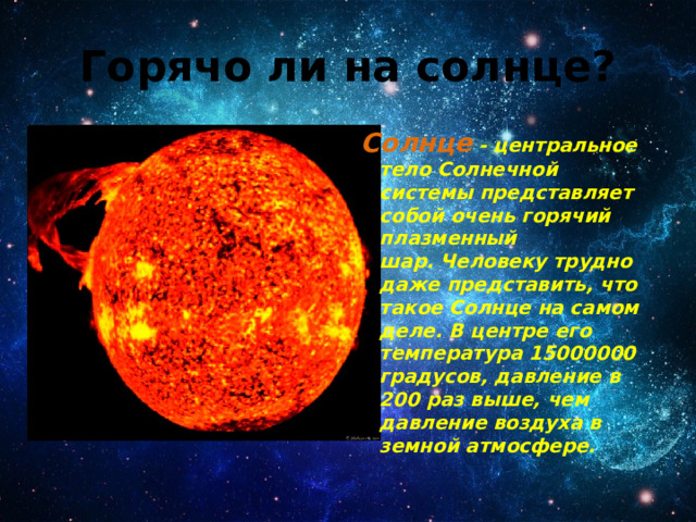 Горячо ли на солнце? Солнце - центральное тело Солнечной системы представляет собой очень горячий плазменный шар. Человеку трудно даже представить, что такое Солнце на самом деле. В центре его температура 15000000 градусов, давление в 200 раз выше, чем давление воздуха в земной атмосфере. 