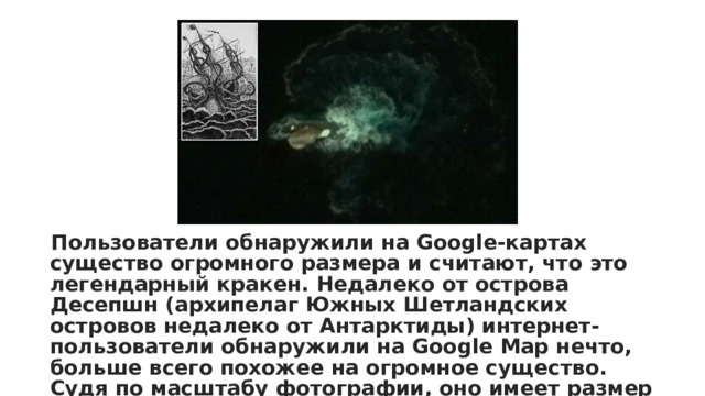Пользователи обнаружили на Google-картах существо огромного размера и считают, что это легендарный кракен. Недалеко от острова Десепшн (архипелаг Южных Шетландских островов недалеко от Антарктиды) интернет-пользователи обнаружили на Google Map нечто, больше всего похожее на огромное существо. Судя по масштабу фотографии, оно имеет размер в длину около 120 метров и выглядит как огромный кракен, сообщает Daily Mail 