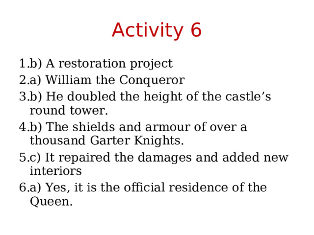 Activity 6 b) A restoration project a) William the Conqueror b) He doubled the height of the castle’s round tower. b) The shields and armour of over a thousand Garter Knights. c) It repaired the damages and added new interiors a) Yes, it is the official residence of the Queen. 