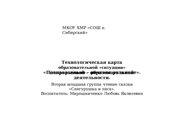 МКОУ  ХМР «СОШ п. Сибирский» Технологическая  карта  образовательной  «ситуации»  непрерывной  –  образовательной  деятельности. «Познавательно  –  речевое  развитие». Вторая младшая  группа  чтение  сказки  «Снегурушка и  лиса». Воспитатель:  Мирошниченко  Любовь Яковлевна 