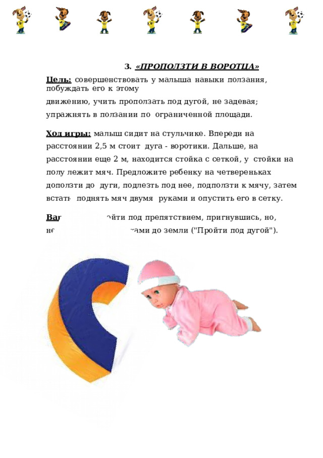 3.  «ПРОПОЛЗТИ  В  ВОРОТЦА» Цель:  совершенствовать  у  малыша  навыки  ползания,  побуждать  его  к  этому движению,  учить  проползать  под  дугой,  не  задевая;  упражнять  в  ползании  по  ограниченной  площади. Ход  игры:  малыш  сидит  на  стульчике.  Впереди  на  расстоянии  2,5  м  стоит  дуга  -  воротики.  Дальше,  на  расстоянии  еще  2  м,  находится  стойка  с  сеткой,  у  стойки  на  полу  лежит  мяч.  Предложите  ребенку на  четвереньках  доползти  до  дуги,  подлезть под  нее,  подползти  к  мячу,  затем  встать,  поднять мяч  двумя  руками  и  опустить его  в  сетку. Варианты:  пройти  под  препятствием,  пригнувшись,  но,  не  дотронувшись  руками до  земли  (