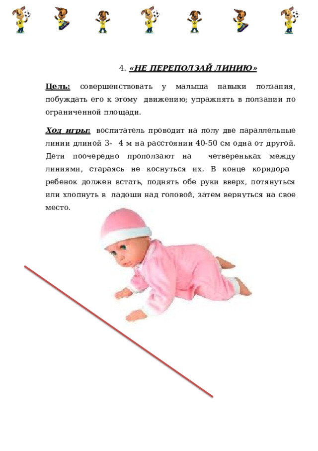 4.  «НЕ ПЕРЕПОЛЗАЙ  ЛИНИЮ» Цель:  совершенствовать у малыша навыки ползания, побуждать его к этому  движению;  упражнять  в  ползании  по  ограниченной  площади. Ход  игры :  воспитатель  проводит  на  полу  две  параллельные  линии  длиной  3-  4 м на расстоянии 40-50 см одна от другой. Дети поочередно проползают на четвереньках между линиями, стараясь не коснуться их. В конце коридора  ребенок должен встать, поднять обе руки вверх, потянуться или хлопнуть в  ладоши  над  головой,  затем  вернуться  на  свое  место. 