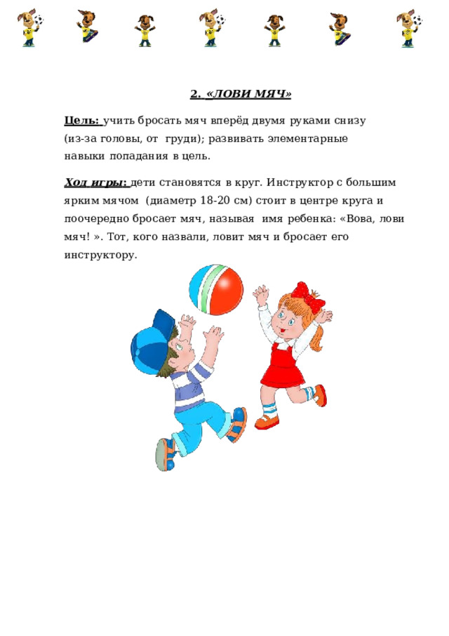 2.  « ЛОВИ МЯЧ» Цель:  учить бросать мяч  вперёд  двумя  руками  снизу  (из-за  головы,  от  груди);  развивать  элементарные  навыки  попадания  в  цель. Ход  игры :  дети  становятся  в  круг.  Инструктор  с  большим  ярким  мячом  (диаметр  18-20  см)  стоит  в  центре  круга  и  поочередно  бросает  мяч,  называя  имя  ребенка:  «Вова,  лови  мяч!  ».  Тот,  кого  назвали,  ловит  мяч  и  бросает  его  инструктору. 