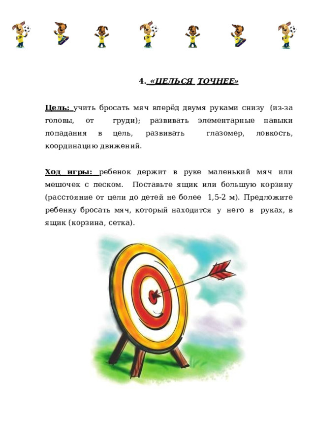 4.  « ЦЕЛЬСЯ  ТОЧНЕЕ» Цель:  учить  бросать  мяч  вперёд двумя  руками снизу  (из-за  головы,  от  груди);  развивать  элементарные  навыки  попадания в  цель,  развивать  глазомер,  ловкость,  координацию движений. Ход игры:  ребенок  держит в руке маленький мяч или мешочек с песком.  Поставьте ящик или большую корзину (расстояние от цели до детей не более  1,5-2  м).  Предложите  ребенку  бросать  мяч,  который  находится  у  него  в  руках,  в  ящик  (корзина,  сетка). 