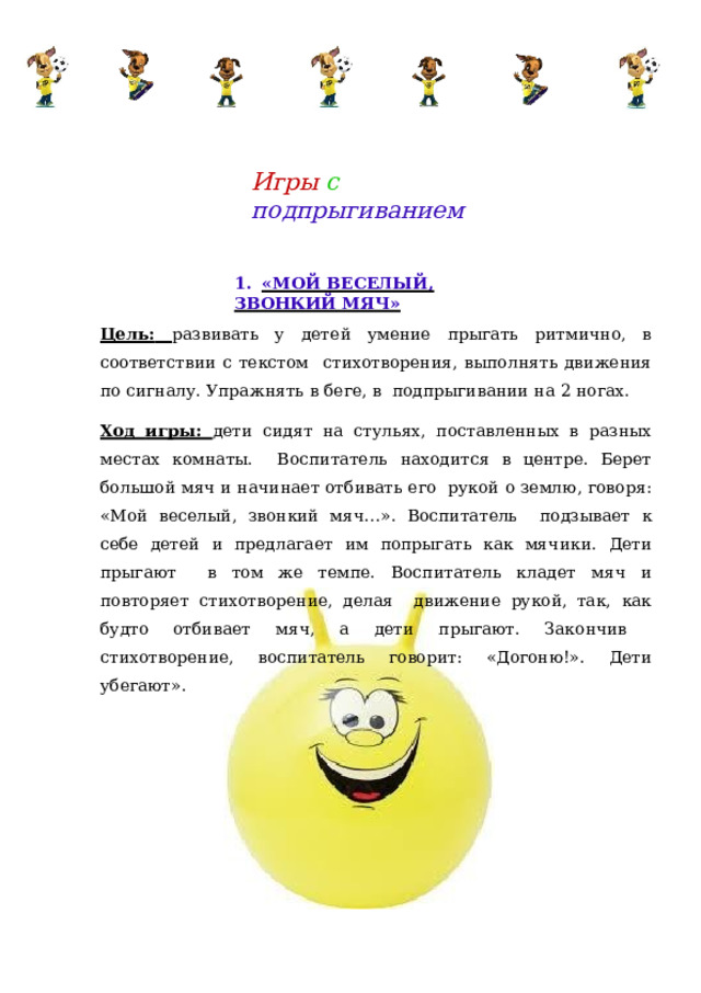 Игры  с  подпрыгиванием 1.  «МОЙ  ВЕСЕЛЫЙ,  ЗВОНКИЙ МЯЧ» Цель:  развивать у детей умение прыгать ритмично, в соответствии с текстом  стихотворения,  выполнять  движения  по  сигналу. Упражнять  в  беге,  в  подпрыгивании  на  2  ногах. Ход игры: дети сидят на стульях, поставленных в разных местах комнаты. Воспитатель находится в центре. Берет большой мяч и начинает отбивать его  рукой  о  землю,  говоря:  «Мой веселый,  звонкий мяч…».  Воспитатель  подзывает к себе детей и предлагает им попрыгать как мячики. Дети прыгают  в том же темпе. Воспитатель кладет мяч и повторяет стихотворение, делая  движение  рукой,  так,  как  будто отбивает  мяч,  а  дети  прыгают. Закончив  стихотворение,  воспитатель  говорит:  «Догоню!».  Дети  убегают». 