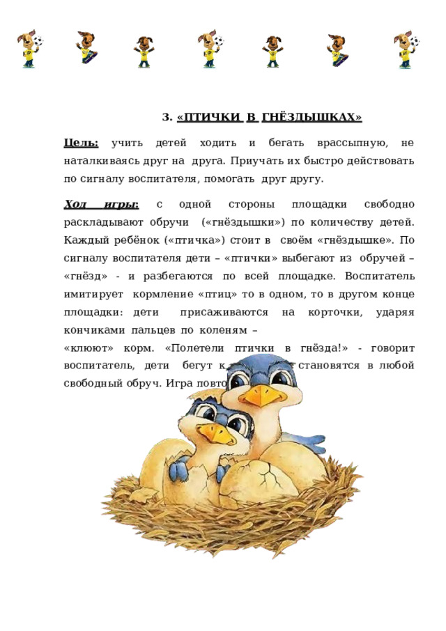 3.  «ПТИЧКИ  В  ГНЁЗДЫШКАХ» Цель:  учить  детей  ходить и  бегать  врассыпную,  не наталкиваясь  друг  на  друга. Приучать их быстро действовать по сигналу воспитателя, помогать  друг  другу. Ход  игры :  с  одной  стороны площадки  свободно  раскладывают  обручи  («гнёздышки»)  по количеству  детей.  Каждый  ребёнок («птичка»)  стоит в  своём «гнёздышке». По сигналу воспитателя дети – «птички» выбегают из обручей – «гнёзд» - и разбегаются по всей площадке. Воспитатель имитирует  кормление  «птиц»  то в  одном,  то в  другом конце  площадки:  дети  присаживаются  на  корточки,  ударяя  кончиками  пальцев  по  коленям  – «клюют» корм.  «Полетели птички  в  гнёзда!»  -  говорит  воспитатель,  дети  бегут  к  обручам  и  становятся  в  любой  свободный  обруч.  Игра  повторяется 