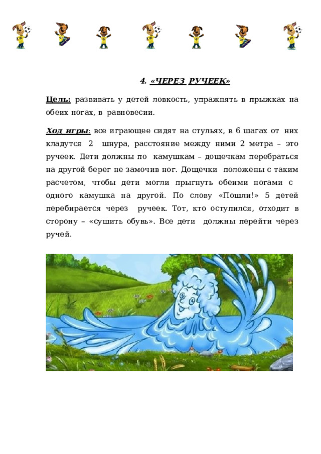 4.  «ЧЕРЕЗ  РУЧЕЕК» Цель:  развивать у детей ловкость, упражнять в прыжках на обеих ногах, в  равновесии. Ход игры :  все играющее  сидят  на стульях,  в  6 шагах от  них кладутся  2  шнура,  расстояние  между  ними 2  метра  –  это  ручеек.  Дети должны  по  камушкам – дощечкам перебраться на другой берег не замочив ног. Дощечки  положены с таким расчетом, чтобы дети могли прыгнуть обеими ногами с  одного камушка на другой. По слову «Пошли!» 5 детей перебирается через  ручеек. Тот, кто оступился, отходит в сторону – «сушить обувь». Все дети  должны  перейти  через  ручей. 