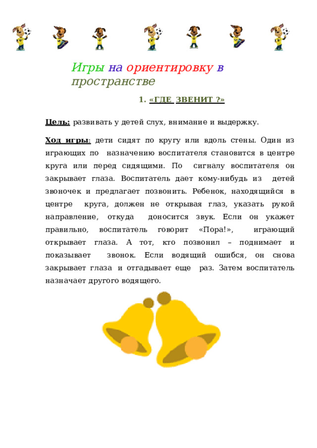 Игры на  ориентировку  в  пространстве 1.  «ГДЕ  ЗВЕНИТ ?» Цель:  развивать  у  детей  слух,  внимание  и  выдержку. Ход игры :  дети  сидят  по кругу  или вдоль  стены. Один  из  играющих  по  назначению воспитателя становится в центре круга или перед сидящими. По  сигналу воспитателя он закрывает глаза. Воспитатель дает кому-нибудь из  детей  звоночек и  предлагает  позвонить.  Ребенок,  находящийся  в  центре  круга, должен  не  открывая глаз,  указать  рукой  направление,  откуда доносится  звук.  Если он  укажет правильно, воспитатель говорит  «Пора!»,  играющий открывает глаза. А тот, кто позвонил – поднимает и показывает  звонок. Если водящий ошибся,  он снова  закрывает глаза  и отгадывает еще  раз.  Затем  воспитатель назначает  другого  водящего. 