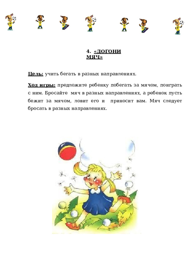 4.  «ДОГОНИ  МЯЧ» Цель:  учить  бегать  в  разных  направлениях. Ход игры:  предложите ребенку побегать за мячом, поиграть с ним. Бросайте мяч в разных направлениях, а ребенок пусть бежит за мячом, ловит его и  приносит  вам.  Мяч  следует  бросать в  разных  направлениях. 