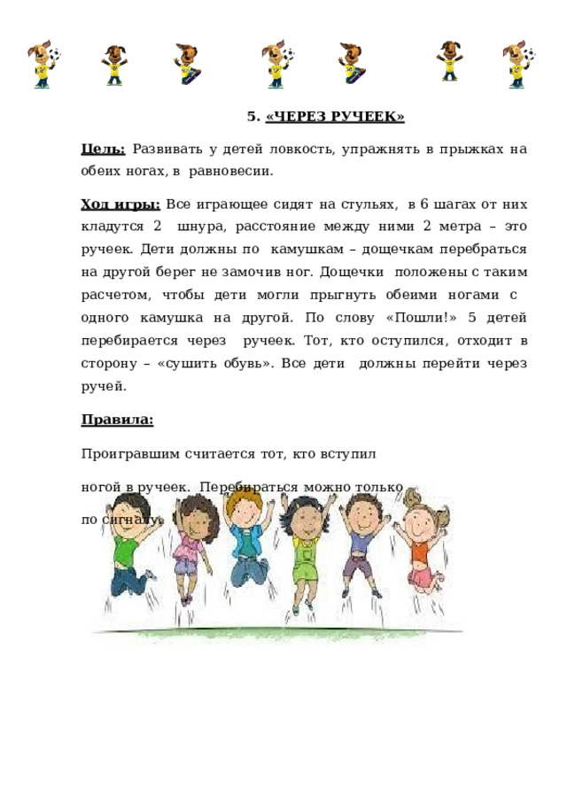 5.  «ЧЕРЕЗ  РУЧЕЕК» Цель:  Развивать у детей ловкость, упражнять в прыжках на обеих ногах, в  равновесии. Ход игры:  Все играющее сидят на стульях,  в 6 шагах от них кладутся 2  шнура,  расстояние  между  ними 2  метра  –  это  ручеек.  Дети должны  по  камушкам – дощечкам перебраться на другой берег не замочив ног. Дощечки  положены с таким расчетом, чтобы дети могли прыгнуть обеими ногами с  одного камушка на другой. По слову «Пошли!» 5 детей перебирается через  ручеек. Тот, кто оступился, отходит в сторону – «сушить обувь». Все дети  должны  перейти  через  ручей. Правила: Проигравшим  считается  тот,  кто  вступил  ногой  в  ручеек.  Перебираться  можно  только  по  сигналу. 