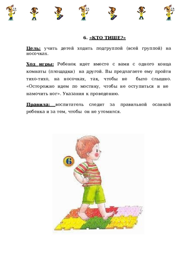 6.  «КТО  ТИШЕ?» Цель:  учить  детей  ходить  подгруппой  (всей  группой)  на  носочках. Ход  игры:  Ребенок  идет  вместе  с  вами  с  одного  конца  комнаты  (площадки)  на другой. Вы предлагаете ему пройти тихо-тихо, на носочках, так, чтобы не было  слышно.  «Осторожно идем  по  мостику,  чтобы  не оступиться  и  не намочить ног».  Указания  к  проведению. Правила: воспитатель следит за правильной осанкой ребенка и за тем, чтобы он  не  утомился. 