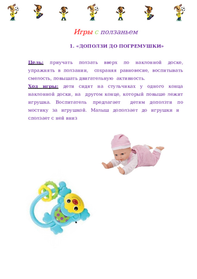 Игры  с  ползаньем 1.  «ДОПОЛЗИ ДО  ПОГРЕМУШКИ» Цель:  приучать ползать вверх по наклонной доске, упражнять в ползании,  сохраняя равновесие,  воспитывать  смелость, повышать  двигательную  активность. Ход игры:  дети сидят на стульчиках у одного конца наклонной доски, на  другом конце,  который  повыше  лежит  игрушка.  Воспитатель  предлагает  детям доползти по мостику за игрушкой. Малыш доползает до игрушки и  сползает с  ней  вниз 