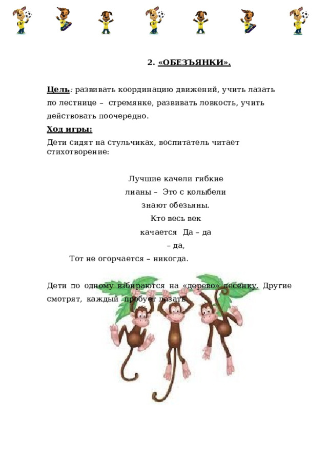 2.  «ОБЕЗЪЯНКИ». Цель :  развивать  координацию  движений,  учить  лазать  по  лестнице  –  стремянке,  развивать ловкость,  учить действовать поочередно. Ход  игры: Дети  сидят  на  стульчиках,  воспитатель  читает  стихотворение: Лучшие  качели  гибкие  лианы  –  Это  с  колыбели  знают обезьяны. Кто весь век качается  Да  –  да  –  да, Тот  не  огорчается  –  никогда. Дети  по  одному  взбираются  на  «дерево»  лесенку.  Другие  смотрят,  каждый  пробует  лазать. 