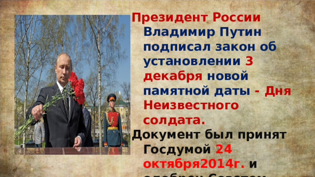 Президент России Владимир Путин подписал закон об установлении 3 декабря новой памятной даты - Дня Неизвестного солдата. Документ был принят Госдумой 24 октября2014г. и одобрен Советом Федерации 29 октября 2014г. 