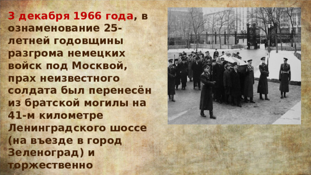 3 декабря 1966 года , в ознаменование 25-летней годовщины разгрома немецких войск под Москвой, прах неизвестного солдата был перенесён из братской могилы на 41-м километре Ленинградского шоссе (на въезде в город Зеленоград) и торжественно захоронен в Александровском саду. 
