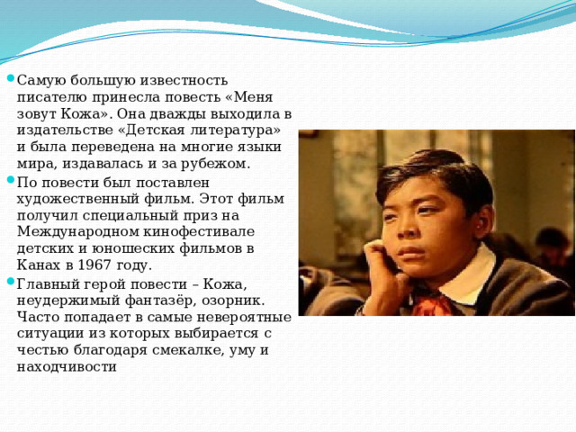 Самую большую известность писателю принесла повесть «Меня зовут Кожа». Она дважды выходила в издательстве «Детская литература» и была переведена на многие языки мира, издавалась и за рубежом. По повести был поставлен художественный фильм. Этот фильм получил специальный приз на Международном кинофестивале детских и юношеских фильмов в Канах в 1967 году. Главный герой повести – Кожа, неудержимый фантазёр, озорник. Часто попадает в самые невероятные ситуации из которых выбирается с честью благодаря смекалке, уму и находчивости 