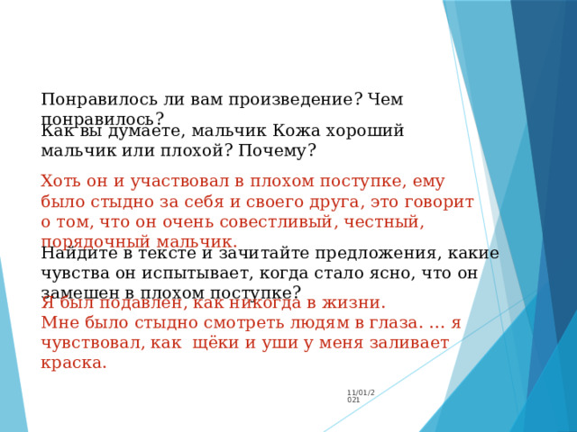 Понравилось ли вам произведение? Чем понравилось? Как вы думаете, мальчик Кожа хороший мальчик или плохой? Почему? Хоть он и участвовал в плохом поступке, ему было стыдно за себя и своего друга, это говорит о том, что он очень совестливый, честный, порядочный мальчик. Найдите в тексте и зачитайте предложения, какие чувства он испытывает, когда стало ясно, что он замешен в плохом поступке? Я был подавлен, как никогда в жизни. Мне было стыдно смотреть людям в глаза. … я чувствовал, как щёки и уши у меня заливает краска. 11/01/2021 