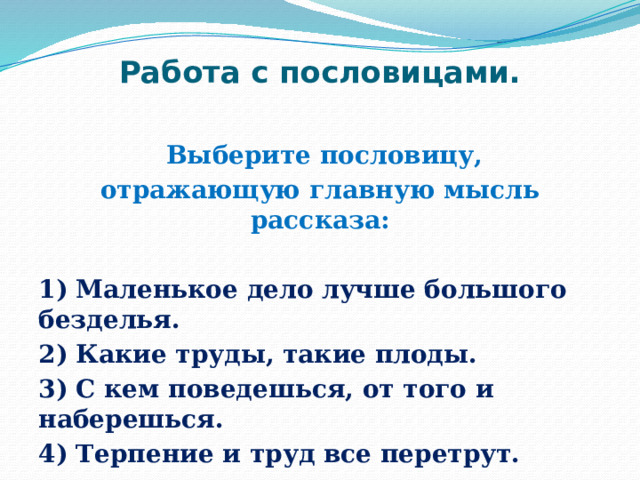 Работа с пословицами.  Выберите пословицу, отражающую главную мысль рассказа:  1) Маленькое дело лучше большого безделья. 2) Какие труды, такие плоды. 3) С кем поведешься, от того и наберешься. 4) Терпение и труд все перетрут. 