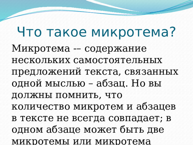 Что такое микротема? Микротема -– содержание нескольких самостоятельных предложений текста, связанных одной мыслью – абзац. Но вы должны помнить, что количество микротем и абзацев в тексте не всегда совпадает; в одном абзаце может быть две микротемы или микротема может занимать два абзаца. 