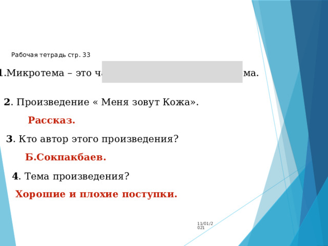 Рабочая тетрадь стр. 33 1 .Микротема – это часть темы, т.е маленькая тема. 2 . Произведение « Меня зовут Кожа». Рассказ.  3 . Кто автор этого произведения? Б.Сокпакбаев. 4 . Тема произведения? Хорошие и плохие поступки. 11/01/2021 