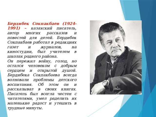 Бердибек Сокпакбаев (1924-1991) – казахский писатель, автор многих рассказов и повестей для детей. Бердибек Сокпакбаев работал в редакциях газет и журналов, на киностудии, был учителем в школах родного района. Он пережил войну, голод, но остался человеком с добрым сердцем и открытой душой. Бердибека Сокпакбаева всегда волновали проблемы детского воспитания. Об этом он и рассказывал в своих книгах. Писатель был всегла честен с читателями, умел раделить их маленькие радост и утешить в трудные минуты. 