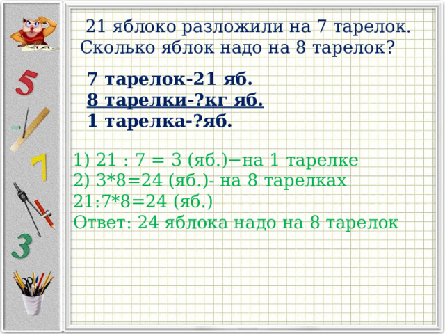  21 яблоко разложили на 7 тарелок. Сколько яблок надо на 8 тарелок? 7 тарелок-21 яб. 8 тарелки-?кг яб. 1 тарелка-?яб. 1) 21 : 7 = 3 (яб.)−на 1 тарелке 2) 3*8=24 (яб.)- на 8 тарелках 21:7*8=24 (яб.) Ответ: 24 яблока надо на 8 тарелок 