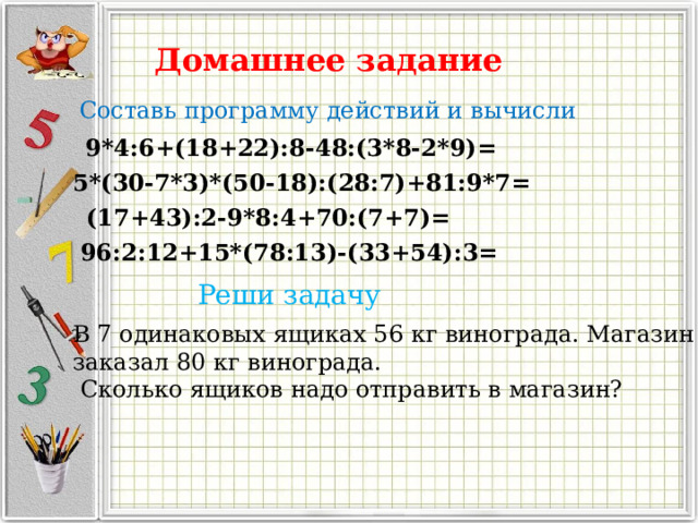 Домашнее задание Составь программу действий и вычисли 9*4:6+(18+22):8-48:(3*8-2*9)= 5*(30-7*3)*(50-18):(28:7)+81:9*7= (17+43):2-9*8:4+70:(7+7)= 96:2:12+15*(78:13)-(33+54):3= Реши задачу В 7 одинаковых ящиках 56 кг винограда. Магазин заказал 80 кг винограда.  Сколько ящиков надо отправить в магазин? 