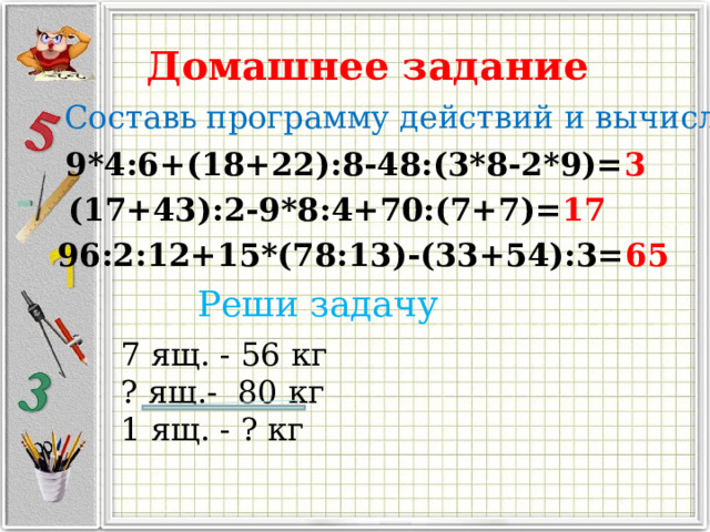 Домашнее задание Составь программу действий и вычисли 9*4:6+(18+22):8-48:(3*8-2*9)= 3 (17+43):2-9*8:4+70:(7+7)= 17 96:2:12+15*(78:13)-(33+54):3= 65 Реши задачу 7 ящ. - 56 кг ? ящ.- 80 кг 1 ящ. - ? кг 