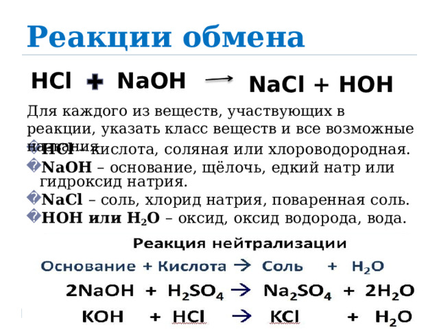 Реакции обмена HCl  NaOH  NaCl + HOH Для каждого из веществ, участвующих в реакции, указать класс веществ и все возможные названия HCl – кислота, соляная или хлороводородная. NaOH – основание, щёлочь, едкий натр или гидроксид натрия. NaCl – соль, хлорид натрия, поваренная соль. HOH или H 2 O – оксид, оксид водорода, вода. 