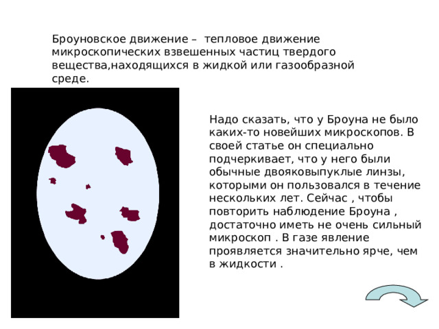 Броуновское движение – тепловое движение микроскопических взвешенных частиц твердого вещества,находящихся в жидкой или газообразной среде. Надо сказать, что у Броуна не было каких-то новейших микроскопов. В своей статье он специально подчеркивает, что у него были обычные двояковыпуклые линзы, которыми он пользовался в течение нескольких лет. Сейчас , чтобы повторить наблюдение Броуна , достаточно иметь не очень сильный микроскоп . В газе явление проявляется значительно ярче, чем в жидкости . 