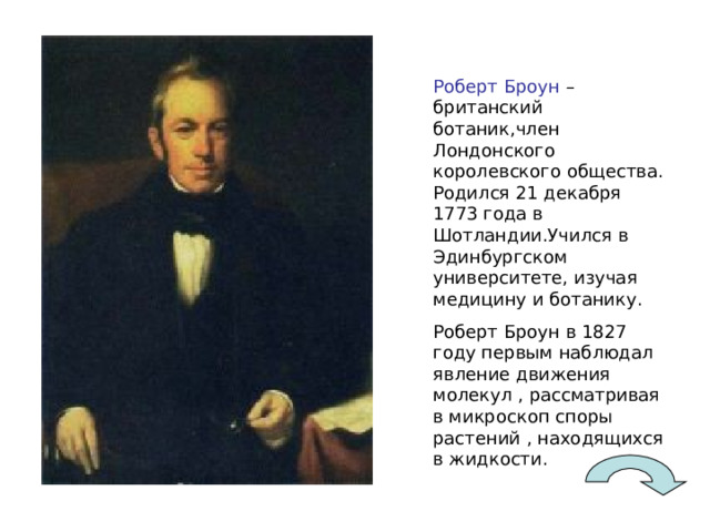 Роберт Броун – британский ботаник,член Лондонского королевского общества. Родился 21 декабря 1773 года в Шотландии.Учился в Эдинбургском университете, изучая медицину и ботанику. Роберт Броун в 1827 году первым наблюдал явление движения молекул , рассматривая в микроскоп споры растений , находящихся в жидкости. 